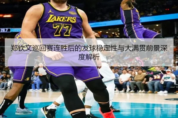 郑钦文巡回赛连胜后的发球稳定性与大满贯前景深度解析